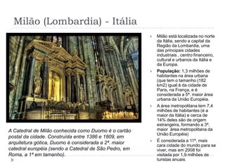 Milão (Lombardia) - ItáliaMilão está localizada no norte da Itália, sendo a capital da Região da Lombardia, uma das principais cidades industriais , centro financeiro, cultural e urbanos da Itália e da Europa.População: 1,3 milhões de habitantes na área urbana  (que tem o tamanho (182 km2) igual à da cidade de Paris, na França, e é considerada a 5ª. maior área urbana da União Européia.  A área metropolitana tem 7,4 milhões de habitantes (é a maior da Itália) e cerca de 14% deles são de origem estrangeira, formando a 3ª. maior  área metropolitana da União Européia)É considerada a 11ª. mais cara cidade do mundo para se viver, mas em 2008 foi visitada por 1,9 milhões de turistas anuais.A Catedral de Milão conhecida como Duomo é o cartão postal da cidade. Construída entre 1386 e 1809, em arquitetura gótica, Duomo é considerada a 2ª. maior catedral européia (sendo a Catedral de São Pedro, em Roma, a 1ª em tamanho).