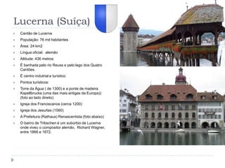 Lucerna (Suíça)Cantão de LucernaPopulação: 76 mil habitantesÁrea: 24 km2Língua oficial:  alemãoAltitude: 436 metrosÉ banhada pelo rio Reuss e pelo lago dos Quatro Cantões.É centro indutrial e turísticoPontos turísticos:Torre da Água ( de 1300) e a ponte de madeira Kapellbrucke (uma das mais antigas da Europa)) (foto ao lado direito)Igreja dos Franciscanos (cerca 1200)Igreja dos Jesuítas (1560)A Prefeitura (Rathaus) Renascentista (foto abaixo)O bairro de Tribschen é um subúrbio de Lucerna onde viveu o compositor alemão,  Richard Wagner, entre 1866 e 1872.