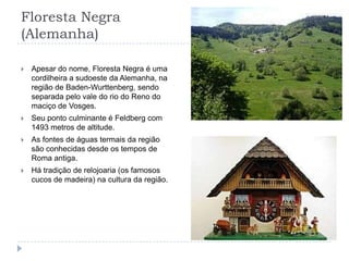 Floresta Negra (Alemanha)Apesar do nome, Floresta Negra é uma cordilheira a sudoeste da Alemanha, na região de Baden-Wurttenberg, sendo separada pelo vale do rio do Reno do maciço de Vosges.Seu ponto culminante é Feldberg com 1493 metros de altitude.As fontes de águas termais da região são conhecidas desde os tempos de Roma antiga.Há tradição de relojoaria (os famosos cucos de madeira) na cultura da região.