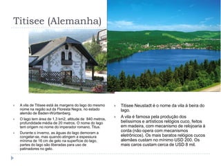 Titisee (Alemanha)A vila de Titisee está às margens do lago do mesmo nome na região sul da Floresta Negra, no estado alemão de Baden-Württenberg.O lago tem área de 1,3 km2, altitude de  840 metros, profundidade média de 20 metros. O nome do lago tem origem no nome do imperador romano, Titus.Durante o inverno, as águas do lago demoram a congelar-se, mas quando atingem a espessura mínima de 16 cm de gelo na superfície do lago, partes do lago são liberadas para uso de patinadores no gelo.Titisee Neustadt é o nome da vila à beira do lago.A vila é famosa pela produção dos belíssimos e artísticos relógios cuco, feitos em madeira, com mecanismo de relojoaria à corda (não opera com mecanismos eletrônicos). Os mais baratos relógios cucos alemães custam no mínimo USD 200. Os mais caros custam cerca de USD 8 mil.