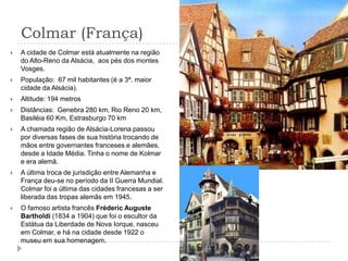 Colmar (França)A cidade de Colmar está atualmente na região do Alto-Reno da Alsácia,  aos pés dos montes Vosges.População:  67 mil habitantes (é a 3ª. maior cidade da Alsácia).Altitude: 194 metrosDistâncias:  Genebra 280 km, Rio Reno 20 km, Basiléia 60 Km, Estrasburgo 70 kmA chamada região de Alsácia-Lorena passou por diversas fases de sua história trocando de mãos entre governantes franceses e alemães, desde a Idade Média. Tinha o nome de Kolmar e era alemã. A última troca de jurisdição entre Alemanha e França deu-se no período da II Guerra Mundial. Colmar foi a última das cidades francesas a ser liberada das tropas alemãs em 1945.O famoso artista francês Fréderic Auguste Bartholdi (1834 a 1904) que foi o escultor da Estátua da Liberdade de Nova Iorque, nasceu em Colmar, e há na cidade desde 1922 o museu em sua homenagem.