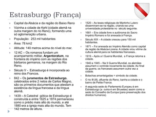 Estrasburgo (França)Capital da Alsácia e da região do Baixo RenoVizinha a cidade de Kehl (cidade alemã na outra margem do rio Reno), formando uma só aglomeração urbana.População:  253 mil habitantesÁrea: 78 km2Altitude: 140 metros acima do nível do mar.12 AC – Os romanos fundam um acampamento militar, Argentoratum, na fronteira do império com as regiões dos bárbaros germanos, na margem do Rio Reno. Século V -  Estrasburgo é incorporada ao reino dos Francos.842 – Os juramentos de Estrasburgo, celebrados entre 2 netos de Carlos Magno,  são os primeiros documentos que atestam a existência da língua francesa e da língua alemã.1439 – A Catedral  gótica de Estrasburgo é construída e entre 1625 a 1874 permaneceu como o prédio mais alto do mundo, e até  1880 era a igreja mais alta do mundo. Tem 142 metros de altura.1520 – As teses religiosas de Martinho Lutero disseminam-se na região, criando-se uma universidade protestante no  século seguinte.1681 – Era cidade livre e autônoma do Sacro Império Romano e foi anexada à França.Século XIX – A cidade cresceu para 150 mil habitantes.1871 – Foi anexada ao Império Alemão como capital da região de Alsácia-Lorena. A cidade virou vitrine da cultura alemã para os habitantes franceses..1919 – Após a I Guerra Mundial,  a França retoma a cidade.1940 a 1945 – Na II Guerra Mundial, os alemães assumem o controle novamente da cidade. Ao final da guerra, os franceses assumem outra vez a cidade.Bolachas amanteigadas = símbolo da cidade.O rio Ill (ill), afluente do Reno, banha a cidade e o bairro de Petite France.A segunda sede do Parlamento Europeu é em Estrasburgo (a  outra é em Bruxelas) assim como a sede do Conselho da Europa (para preservação dos direitos humanos).