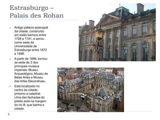 Estrasburgo – Palais des RohanAntigo palácio episcopal da cidade, construído em estilo barroco entre 1728 a 1741, e serviu como sede da Universidade de Estrasburgo entre 1872 a 1898.A partir de 1898, tornou-se sede de 3 dos principais museus imperiais: Museu Arqueológico, Museu de Belas Artes e Museu das Artes Decorativas..Está localizado no centro da cidade, próximo a catedral. Uma das fachadas do prédio está na margem do rio Ill, que banha a cidade.