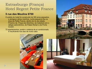 Estrasburgo (França) Hotel Regent Petite France5 rue des Moulins 6700O prédio do hotel foi construídohá 300 anospassados, e abrigavaváriosmoinhos, numa pequenailha na área da Petite France, dentro do rio da cidade. Próximo da  Praça dos Moinhos, da Catedralcom o relógioastronômico, do Palais Rohan e de Ponts Covert.72 apartamentos, porém o sistema de arcondicionado  é insuficiente nos dias de muitocalor.
