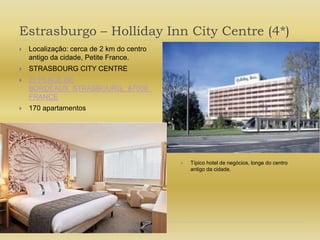 Estrasburgo – Holliday Inn City Centre (4*)Localização: cerca de 2 km do centro antigo da cidade, Petite France.STRASBOURG CITY CENTRE20 PLACE DE BORDEAUX  STRASBOURG,  67000  FRANCE170 apartamentosTípico hotel de negócios, longe do centro antigo da cidade.
