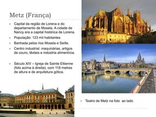 Metz (França)Capital da região de Lorena e do departamento de Mosela. A cidade de Nancy era a capital histórica de Lorena.População: 123 mil habitantesBanhada pelos rios Mosela e Seille.Centro industrial: maquinárias, artigos de couro, têxteis e indústria alimentícia.Século XIV – Igreja de Sainte Ettienne (foto acima à direita), com 118 metros de altura e de arquitetura gótica.Teatro de Metz na foto  ao lado