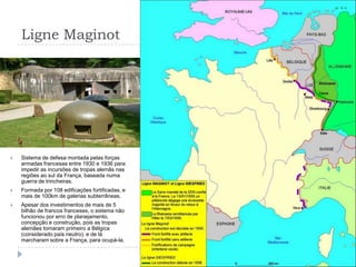 Ligne MaginotSistema de defesa montada pelas forças armadas francesas entre 1930 e 1936 para impedir as incursões de tropas alemãs nas regiões ao sul da França, baseada numa guerra de trincheiras.Formada por 108 edificações fortificadas, e mais de 100km de galerias subterrâneas.Apesar dos investimentos de mais de 5 bilhão de francos franceses, o sistema não funcionou por erro de planejamento, concepção e construção, pois as tropas alemães tomaram primeiro a Bélgica (considerado país neutro), e de lá marcharam sobre a França, para ocupá-la.