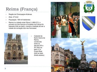 Reims (França)Região de Champagne-ArdenasÁrea: 47 km2População: 188 mil habitantesReims é a cidade onde Clóvis I ( 466-511), o primeiro rei dos francos e fundador da França foi batizado (foto ao lado), criando a tradição de ser a cidade de coroação dos reis franceses.Catedral de Notre Dame de Reims, construída entre os  séculos XII e XV (foto ao lado). E a Praça Real (foto ao lado direito abaixo).