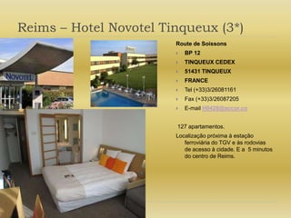 Reims – Hotel Novotel Tinqueux (3*)Route de SoissonsBP 12TINQUEUX CEDEX51431 TINQUEUXFRANCETel (+33)3/26081161Fax (+33)3/26087205E-mail H0428@accor.co 127 apartamentos.Localização próxima à estação ferroviária do TGV e às rodovias de acesso à cidade. E a  5 minutos do centro de Reims.