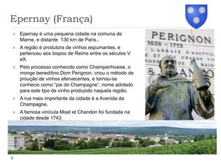 Epernay (França)Epernay é uma pequena cidade na comuna de Marne, e distante  130 km de Paris..A região é produtora de vinhos espumantes, e pertenceu aos bispos de Reims entre os séculos V eX.Pelo processo conhecido como Champanhoaise, o monge beneditino Dom Perignon, criou o método de proução de vinhos efervecentes, e tornou-se conhecio como “pai do Champagne”, nome adotado para este tipo de vinho produzido naquela região.A rua mais importante da cidade é a Avenida da Champagne.A famosa vinícula Moet et Chandon foi fundada na cidade desde 1743.
