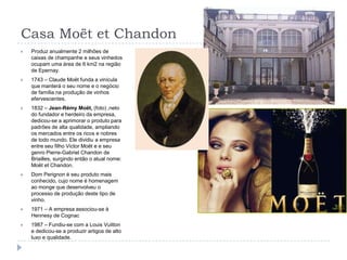 Casa Moët et ChandonProduz anualmente 2 milhões de caixas de champanhe e seus vinhedos ocupam uma área de 6 km2 na região de Epernay.1743 – Claude Moët funda a vinícula que manterá o seu nome e o negócio de família na produção de vinhos efervescentes.1832 – Jean-Rémy Moët, (foto) ,neto do fundador e herdeiro da empresa, dedicou-se a aprimorar o produto para padrões de alta qualidade, ampliando os mercados entre os ricos e nobres de todo mundo. Ele dividiu a empresa entre seu filho Victor Moët e e seu genro Pierre-Gabriel Chandon de Briailles, surgindo então o atual nome: Moët et Chandon.Dom Perignon é seu produto mais conhecido, cujo nome é homenagem ao monge que desenvolveu o processo de produção deste tipo de vinho.1971 – A empresa associou-se à Hennesy de Cognac1987 – Fundiu-se com a Louis Vuitton e dedicou-se a produzir artigos de alto luxo e qualidade.