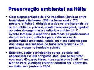 Preservação ambiental na Itália

    Com a apresentação de 572 trabalhos técnicos entre
    brasileiros e italianos : 296 na forma oral e 276
    posters, a Feira é dirigida a todos os profissionais do
    setor público e privado, acadêmicos em geral, ligados
    ao setor de engenharia sanitária e ambiental. O
    evento também despertar o interesse de profissionais
    de outras áreas, voltadas para a discussão da
    problemática ambiental, tendo em vista a abordagem
    dos temas nas sessões de trabalhos técnicos e de
    posters, mesas redondas e painéis.

    Este ano, estão participando cerca de dois mil
    especialistas e 900 congressistas, que se reunirão
    com mais 60 expositores, num espaço de 3 mil m², no
    Marina Park. A edição anterior ocorreu em Taormina,
    na Itália, em junho de 2004.
 