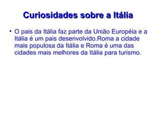 Curiosidades sobre a Itália

    O pais da Itália faz parte da União Européia e a
    Itália é um pais desenvolvido.Roma a cidade
    mais populosa da Itália e Roma é uma das
    cidades mais melhores da Itália para turismo.
 