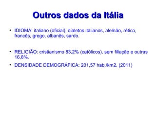 Outros dados da Itália

    IDIOMA: italiano (oficial), dialetos italianos, alemão, rético,
    francês, grego, albanês, sardo.



    RELIGIÃO: cristianismo 83,2% (católicos), sem filiação e outras
    16,8%.

    DENSIDADE DEMOGRÁFICA: 201,57 hab./km2. (2011)
 