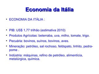 Economia da Itália

    ECONOMIA DA ITÁLIA :



    PIB: US$ 1,77 trilhão (estimativa 2010)

    Produtos Agrícolas: beterraba, uva, milho, tomate, trigo.

    Pecuária: bovinos, suínos, bovinos, aves.

    Mineração: petróleo, sal rochoso, feldspato, linhito, pedra-
    pome .

    Indústria: máquinas, refino de petróleo, alimentícia,
    metalúrgica, química.
 