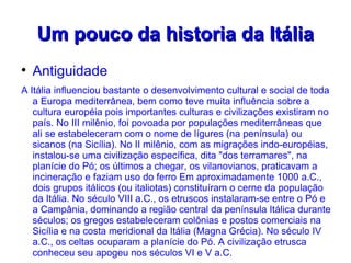 Um pouco da historia da Itália

    Antiguidade
A Itália influenciou bastante o desenvolvimento cultural e social de toda
   a Europa mediterrânea, bem como teve muita influência sobre a
   cultura européia pois importantes culturas e civilizações existiram no
   país. No III milênio, foi povoada por populações mediterrâneas que
   ali se estabeleceram com o nome de lígures (na península) ou
   sicanos (na Sicília). No II milênio, com as migrações indo-européias,
   instalou-se uma civilização específica, dita "dos terramares", na
   planície do Pó; os últimos a chegar, os vilanovianos, praticavam a
   incineração e faziam uso do ferro Em aproximadamente 1000 a.C.,
   dois grupos itálicos (ou italiotas) constituíram o cerne da população
   da Itália. No século VIII a.C., os etruscos instalaram-se entre o Pó e
   a Campânia, dominando a região central da península Itálica durante
   séculos; os gregos estabeleceram colônias e postos comerciais na
   Sicília e na costa meridional da Itália (Magna Grécia). No século IV
   a.C., os celtas ocuparam a planície do Pó. A civilização etrusca
   conheceu seu apogeu nos séculos VI e V a.C.
 