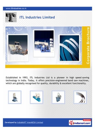 ITL Industries Limited




Established in 1993, ITL Industries Ltd is a pioneer in high speed sawing
technology in India. Today, it offers precision-engineered band saw machines,
which are globally recognised for quality, durability & excellent functionality.
 