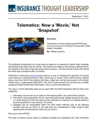 September 1, 2015
Telematics: Now a 'Movie,' Not
'Snapshot'
Summary:
Telematics is moving rapidly toward PHYD (pay
how you drive) and is starting to incorporate a wide
range of variables.
By: Matteo Carbone
The traditional underwriting of an auto policy is based on a snapshot of certain static variables
that belong to the client and his vehicle - the impact and weight on the pricing is determined by
the analysis of the claims historical series of the company - and the renewal comes after taking
the same type of snapshot after 12 months.
Telematics is becoming more and more used as a way of changing this approach and going
more toward an individual pricing of risks, which uses a "movie" of the client's driving: Already
today, more than half of the products that have a black box and that are present on the Italian
market have a usage-based (UBI) tariff. (The rest of these products do not have any variable
component linked to telematics information, only an up-front flat discount.)
The ways in which telematics data can be used within the tariff mechanism fall into three main
categories:
1. Telematics can be seen as an option on the existing tariff or as a stand-alone product;
2. The client's value proposition can be "real individual pricing" applied during the first year,
or a fixed discount for the first year and the "promise of a discount" at renewal based on
the driving behavior in the previous 12 months;
3. Variables can be incorporated within the tariff, either referring only to the distance
traveled ("pay as you drive") or can also take into consideration a wider range of data
regarding the driving behavior ("pay how you drive").
Pay as you drive (PAYD)
This type of product prices based on distance traveled and represents the most commonly
 