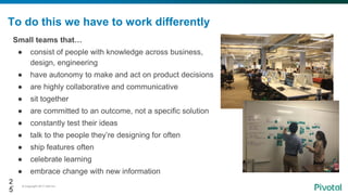 © Copyright 2017 Dell Inc.25
To do this we have to work differently
Small teams that…
● consist of people with knowledge across business,
design, engineering
● have autonomy to make and act on product decisions
● are highly collaborative and communicative
● sit together
● are committed to an outcome, not a specific solution
● constantly test their ideas
● talk to the people they’re designing for often
● ship features often
● celebrate learning
● embrace change with new information
2
5
 