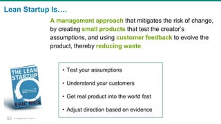 © Copyright 2017 Dell Inc.33
Lean Startup Is….
• Test your assumptions
• Understand your customers
• Get real product into the world fast
• Adjust direction based on evidence
A management approach that mitigates the risk of change,
by creating small products that test the creator’s
assumptions, and using customer feedback to evolve the
product, thereby reducing waste.
33
 