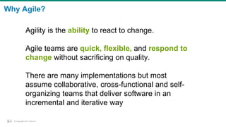 © Copyright 2017 Dell Inc.34
Why Agile?
Agility is the ability to react to change.
Agile teams are quick, flexible, and respond to
change without sacrificing on quality.
There are many implementations but most
assume collaborative, cross-functional and self-
organizing teams that deliver software in an
incremental and iterative way
34
 