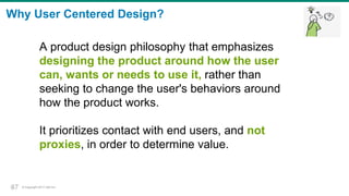 © Copyright 2017 Dell Inc.37
Why User Centered Design?
A product design philosophy that emphasizes
designing the product around how the user
can, wants or needs to use it, rather than
seeking to change the user's behaviors around
how the product works.
It prioritizes contact with end users, and not
proxies, in order to determine value.
37
 