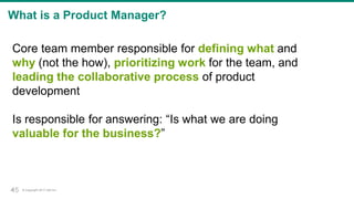 © Copyright 2017 Dell Inc.45
What is a Product Manager?
Core team member responsible for defining what and
why (not the how), prioritizing work for the team, and
leading the collaborative process of product
development
Is responsible for answering: “Is what we are doing
valuable for the business?”
45
 