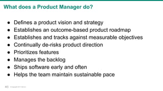 © Copyright 2017 Dell Inc.46
What does a Product Manager do?
● Defines a product vision and strategy
● Establishes an outcome-based product roadmap
● Establishes and tracks against measurable objectives
● Continually de-risks product direction
● Prioritizes features
● Manages the backlog
● Ships software early and often
● Helps the team maintain sustainable pace
46
 