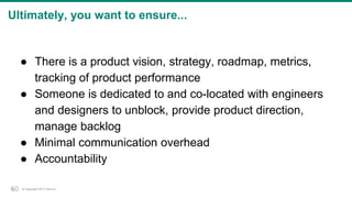 © Copyright 2017 Dell Inc.50
Ultimately, you want to ensure...
● There is a product vision, strategy, roadmap, metrics,
tracking of product performance
● Someone is dedicated to and co-located with engineers
and designers to unblock, provide product direction,
manage backlog
● Minimal communication overhead
● Accountability
50
 