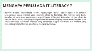 MENGAPA PERLU ADA IT LITERACY ?
• Howard Besser berpendapat bahwa kesenjangan digital adalah lebih dari sekedar
kesenjangan antara mereka yang memiliki akses ke teknologi dan mereka yang tidak.
Masalah ini mencakup aspek-aspek seperti literasi informasi, ketepatan isi, dan akses ke
konten. Selain akses, kesenjangan digital antara mereka ada yang menerapkan berpikir kritis
untuk teknologi atau tidak, mereka yang berbahasa Inggris atau tidak, dan mereka yang
menciptakan digital konten atau hanya mengkonsumsinya.
 