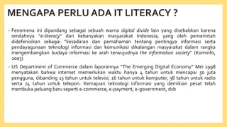 MENGAPA PERLU ADA IT LITERACY ?
• Fenomena ini dipandang sebagai sebuah warna digital divide lain yang disebabkan karena
rendahnya “e-literacy” dari kebanyakan masyarakat Indonesia, yang oleh pemerintah
didefenisikan sebagai “kesadaran dan pemahaman tentang pentingya informasi serta
pendayagunaan teknologi informasi dan komunikasi dikalangan masyarakat dalam rangka
mengembangkan budaya informasi ke arah terwujudnya the information society” (Kominfo,
2003)
• US Department of Commerce dalam laporannya “The Emerging Digital Economy” Mei 1998
menyatakan bahwa internet memerlukan waktu hanya 4 tahun untuk mencapai 50 juta
pengguna, dibanding 13 tahun untuk televisi, 16 tahun untuk komputer, 38 tahun untuk radio
serta 74 tahun untuk telepon. Kemajuan teknologi informasi yang demikian pesat telah
membuka peluang baru seperti e-commerce, e-payment, e-government, dsb
 
