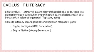 EVOLUSI IT LITERACY
• Siklus evolusi IT-literacy di dalam masyarakat berbeda-beda, yang jika
diamati sungguh-sungguh memperlihatkan adanya ketersamaan pola
berdasarkan kelompok generasi (Tapscott, 2000)
• Siklus IT Literacy secara garis besar dibedakan menjadi 2, yaitu
1. Digital Immigrant (Old Generation)
2. Digital Native (Young Generation)
 