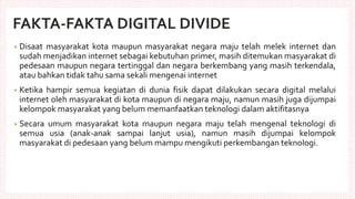FAKTA-FAKTA DIGITAL DIVIDE
• Disaat masyarakat kota maupun masyarakat negara maju telah melek internet dan
sudah menjadikan internet sebagai kebutuhan primer, masih ditemukan masyarakat di
pedesaan maupun negara tertinggal dan negara berkembang yang masih terkendala,
atau bahkan tidak tahu sama sekali mengenai internet
• Ketika hampir semua kegiatan di dunia fisik dapat dilakukan secara digital melalui
internet oleh masyarakat di kota maupun di negara maju, namun masih juga dijumpai
kelompok masyarakat yang belum memanfaatkan teknologi dalam aktifitasnya
• Secara umum masyarakat kota maupun negara maju telah mengenal teknologi di
semua usia (anak-anak sampai lanjut usia), namun masih dijumpai kelompok
masyarakat di pedesaan yang belum mampu mengikuti perkembangan teknologi.
 