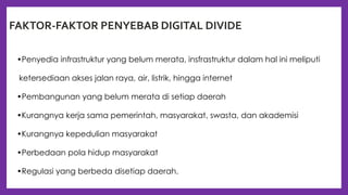 FAKTOR-FAKTOR PENYEBAB DIGITAL DIVIDE
•Penyedia infrastruktur yang belum merata, insfrastruktur dalam hal ini meliputi
ketersediaan akses jalan raya, air, listrik, hingga internet
•Pembangunan yang belum merata di setiap daerah
•Kurangnya kerja sama pemerintah, masyarakat, swasta, dan akademisi
•Kurangnya kepedulian masyarakat
•Perbedaan pola hidup masyarakat
•Regulasi yang berbeda disetiap daerah.
 