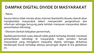DAMPAK DIGITAL DIVIDE DI MASYARAKAT
• Teknis
Secara teknis tidak merata akses internet (bandwith) disuatu daerah akan
menghambat masyarakat dalam memperoleh pengetahuan dan
informasi sehingga berujung pada ketidak mampuan masyarakat dalam
pemanfaatan teknologi.
• Otonomi (terkait kebijakan pemerintah,
Apabila pemerintah suatu daerah tidak peduli terhadap ketidak merataan
pemanfaatan teknologi di masyarakat, maka semakin banyak
masyarakat yang mengalami inequality digital, sehingga akibatnya
berdampak buruk terhadap adanya persaingan digital di era globalisasi
ini.
 
