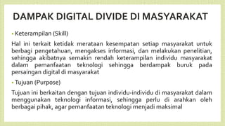 DAMPAK DIGITAL DIVIDE DI MASYARAKAT
• Keterampilan (Skill)
Hal ini terkait ketidak merataan kesempatan setiap masyarakat untuk
berbagi pengetahuan, mengakses informasi, dan melakukan penelitian,
sehingga akibatnya semakin rendah keterampilan individu masyarakat
dalam pemanfaatan teknologi sehingga berdampak buruk pada
persaingan digital di masyarakat
• Tujuan (Purpose)
Tujuan ini berkaitan dengan tujuan individu-individu di masyarakat dalam
menggunakan teknologi informasi, sehingga perlu di arahkan oleh
berbagai pihak, agar pemanfaatan teknologi menjadi maksimal
 