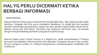 HALYG PERLU DICERMATI KETIKA
BERBAGI INFORMASI
• SIKAP MENTAL
Sebuah informasi seharusnya membuat kita menjadi lebih tahu. Tapi nyatanya tidak selalu
demikian. Sebagian dari kita justru mengalami sebaliknya. Ini terjadi jika kita menelan
mentah-mentah apa yang kita baca, tanpa mau tahu apa dan siapa di balik sebuah berita.
Bahkan sering kali, kita belum membaca tapi langsung men-share atau me-retweet
dengan (hanya) berbekal judul berita yang ada di tautannya saja
Warnick (dalam buku Critical Literacy in a Digital Era, 2008) menambahkan IT literacy
termasuk membedakan informasi primer dan sekunder, mengecek akurasi isi dan sumber.
Khusus mengenai sumber ini, meliputi keingintahuan mempertanyakan kredibilitas dan
kualitasnya
 