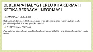 BEBERAPA HALYG PERLU KITA CERMATI
KETIKA BERBAGAI INFORMASI
• KEMAMPUAN LINGUISTIK
Ketika kita tidak memiliki kemampuan linguistik maka akan menimbulkan salah
penafisran pada informasi yang kita terima
• PENGETAHUAN FAKTUAL
Ada baiknya penelahaan juga kita lakukan mengenai fakta yang dibeberkan dalam suatu
berita.
 
