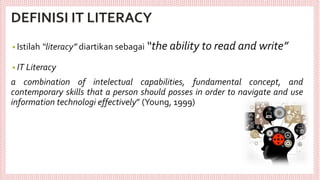 DEFINISI IT LITERACY
• Istilah “literacy” diartikan sebagai “the ability to read and write”
• IT Literacy
a combination of intelectual capabilities, fundamental concept, and
contemporary skills that a person should posses in order to navigate and use
information technologi effectively” (Young, 1999)
 