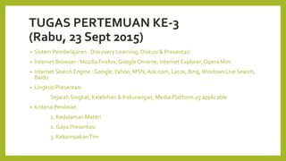 TUGAS PERTEMUAN KE-3
(Rabu, 23 Sept 2015)
• Sistem Pembelajaran : Discovery Learning, Diskusi & Presentasi
• Internet Browser : Mozilla Firefox, GoogleChrome, Internet Explorer, Opera Mini
• Internet Search Engine : Google,Yahoo, MSN,Ask.com, Lycos, Bing,Windows Live Search,
Baidu
• Lingkup Presentasi
Sejarah Singkat, Kelebihan & Kekurangan, Media Platform yg applicable
• Kriteria Penilaian
1. Kedalaman Materi
2. Gaya Presentasi
3. KekompakanTim
 