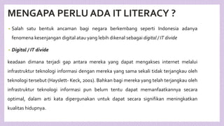 MENGAPA PERLU ADA IT LITERACY ?
• Salah satu bentuk ancaman bagi negara berkembang seperti Indonesia adanya
fenomena kesenjangan digital atau yang lebih dikenal sebagai digital / IT divide
• Digital / IT divide
keadaan dimana terjadi gap antara mereka yang dapat mengakses internet melalui
infrastruktur teknologi informasi dengan mereka yang sama sekali tidak terjangkau oleh
teknologi tersebut (Hayslett- Keck, 2001). Bahkan bagi mereka yang telah terjangkau oleh
infrastruktur teknologi informasi pun belum tentu dapat memanfaatkannya secara
optimal, dalam arti kata dipergunakan untuk dapat secara signifikan meningkatkan
kualitas hidupnya.
 