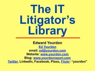 The IT
       Litigator’s
        Library
                Edward Yourdon
                      Ed Yourdon
               email: ed@yourdon.com
             Website: www.yourdon.com
            Blog: www.yourdonreport.com
Twitter, LinkedIn, Facebook, Plaxo, Flickr: “yourdon”
 