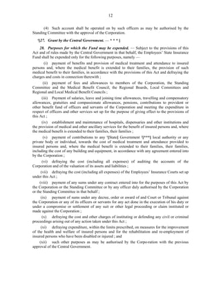 12
(4) Such account shall be operated on by such officers as may be authorised by the
Standing Committee with the approval of the Corporation.
4
[27. Grant by the Central Government. — * * * ]
28. Purposes for which the Fund may be expended. — Subject to the provisions of this
Act and of rules made by the Central Government in that behalf, the Employees’ State Insurance
Fund shall be expended only for the following purposes, namely —
(i) payment of benefits and provision of medical treatment and attendance to insured
persons and, where the medical benefit is extended to their families, the provision of such
medical benefit to their families, in accordance with the provisions of this Act and defraying the
charges and costs in connection therewith ;
(ii) payment of fees and allowances to members of the Corporation, the Standing
Committee and the Medical Benefit Council, the Regional Boards, Local Committees and
Regional and Local Medical Benefit Councils ;
(iii) Payment of salaries, leave and joining time allowances, travelling and compensatory
allowances, gratuities and compassionate allowances, pensions, contributions to provident or
other benefit fund of officers and servants of the Corporation and meeting the expenditure in
respect of officers and other services set up for the purpose of giving effect to the provisions of
this Act ;
(iv) establishment and maintenance of hospitals, dispensaries and other institutions and
the provision of medical and other ancillary services for the benefit of insured persons and, where
the medical benefit is extended to their families, their families ;
(v) payment of contributions to any 1
[State] Government 2
[***] local authority or any
private body or individual, towards the cost of medical treatment and attendance provided to
insured persons and, where the medical benefit is extended to their families, their families,
including the cost of any building and equipment, in accordance with any agreement entered into
by the Corporation ;
(vi) defraying the cost (including all expenses) of auditing the accounts of the
Corporation and of the valuation of its assets and liabilities ;
(vii) defraying the cost (including all expenses) of the Employees’ Insurance Courts set up
under this Act ;
(viii) payment of any sums under any contract entered into for the purposes of this Act by
the Corporation or the Standing Committee or by any officer duly authorised by the Corporation
or the Standing Committee in that behalf ;
(ix) payment of sums under any decree, order or award of and Court or Tribunal against
the Corporation or any of its officers or servants for any act done in the execution of his duty or
under a compromise or settlement of any suit or other legal proceeding or claim instituted or
made against the Corporation ;
(x) defraying the cost and other charges of instituting or defending any civil or criminal
proceedings arising out of any action taken under this Act ;
(xi) defraying expenditure, within the limits prescribed, on measures for the improvement
of the health and welfare of insured persons and for the rehabilitation and re-employment of
insured persons who have been disabled or injured ; and
(xii) such other purposes as may be authorised by the Corpo-ration with the previous
approval of the Central Government.
 