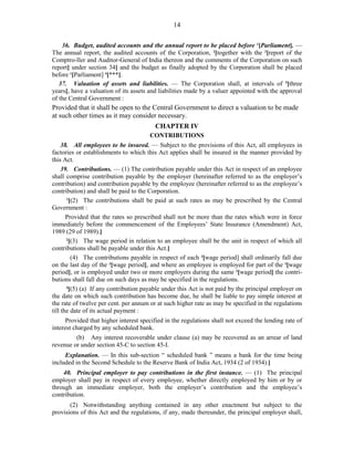 14
36. Budget, audited accounts and the annual report to be placed before 1
[Parliament]. —
The annual report, the audited accounts of the Corporation, 2
[together with the 3
[report of the
Comptro-ller and Auditor-General of India thereon and the comments of the Corporation on such
report] under section 34] and the budget as finally adopted by the Corporation shall be placed
before 1
[Parliament] 4
[***].
37. Valuation of assets and liabilities. — The Corporation shall, at intervals of 5
[three
years], have a valuation of its assets and liabilities made by a valuer appointed with the approval
of the Central Government :
Provided that it shall be open to the Central Government to direct a valuation to be made
at such other times as it may consider necessary.
CHAPTER IV
CONTRIBUTIONS
38. All employees to be insured. — Subject to the provisions of this Act, all employees in
factories or establishments to which this Act applies shall be insured in the manner provided by
this Act.
39. Contributions. — (1) The contribution payable under this Act in respect of an employee
shall comprise contribution payable by the employer (hereinafter referred to as the employer’s
contribution) and contribution payable by the employee (hereinafter referred to as the employee’s
contribution) and shall be paid to the Corporation.
1
[(2) The contributions shall be paid at such rates as may be prescribed by the Central
Government :
Provided that the rates so prescribed shall not be more than the rates which were in force
immediately before the commencement of the Employees’ State Insurance (Amendment) Act,
1989 (29 of 1989).]
2
[(3) The wage period in relation to an employee shall be the unit in respect of which all
contributions shall be payable under this Act.]
(4) The contributions payable in respect of each 3
[wage period] shall ordinarily fall due
on the last day of the 3
[wage period], and where an employee is employed for part of the 3
[wage
period], or is employed under two or more employers during the same 3
[wage period] the contri-
butions shall fall due on such days as may be specified in the regulations.
4
[(5) (a) If any contribution payable under this Act is not paid by the principal employer on
the date on which such contribution has become due, he shall be liable to pay simple interest at
the rate of twelve per cent. per annum or at such higher rate as may be specified in the regulations
till the date of its actual payment :
Provided that higher interest specified in the regulations shall not exceed the lending rate of
interest charged by any scheduled bank.
(b) Any interest recoverable under clause (a) may be recovered as an arrear of land
revenue or under section 45-C to section 45-I.
Explanation. — In this sub-section “ scheduled bank ” means a bank for the time being
included in the Second Schedule to the Reserve Bank of India Act, 1934 (2 of 1934).]
40. Principal employer to pay contributions in the first instance. — (1) The principal
employer shall pay in respect of every employee, whether directly employed by him or by or
through an immediate employer, both the employer’s contribution and the employee’s
contribution.
(2) Notwithstanding anything contained in any other enactment but subject to the
provisions of this Act and the regulations, if any, made thereunder, the principal employer shall,
 