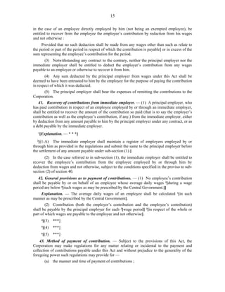 15
in the case of an employee directly employed by him (not being an exempted employee), be
entitled to recover from the employee the employee’s contribution by reduction from his wages
and not otherwise :
Provided that no such deduction shall be made from any wages other than such as relate to
the period or part of the period in respect of which the contribution is payable] or in excess of the
sum representing the employee’s contribution for the period.
(3) Notwithstanding any contract to the contrary, neither the principal employer nor the
immediate employer shall be entitled to deduct the employer’s contribution from any wages
payable to an employee or otherwise to recover it from him.
(4) Any sum deducted by the principal employer from wages under this Act shall be
deemed to have been entrusted to him by the employee for the purpose of paying the contribution
in respect of which it was deducted.
(5) The principal employer shall bear the expenses of remitting the contributions to the
Corporation.
41. Recovery of contributions from immediate employer. — (1) A principal employer, who
has paid contribution in respect of an employee employed by or through an immediate employer,
shall be entitled to recover the amount of the contribution so paid (that is to say the employer’s
contribution as well as the employee’s contribution, if any,) from the immediate employer, either
by deduction from any amount payable to him by the principal employer under any contract, or as
a debt payable by the immediate employer.
1
[Explanation. — * * *]
2
[(1-A) The immediate employer shall maintain a register of employees employed by or
through him as provided in the regulations and submit the same to the principal employer before
the settlement of any amount payable under sub-section (1).]
(2) In the case referred to in sub-section (1), the immediate employer shall be entitled to
recover the employee’s contribution from the employee employed by or through him by
deduction from wages and not otherwise, subject to the conditions specified in the proviso to sub-
section (2) of section 40.
42. General provisions as to payment of contributions. — (1) No employee’s contribution
shall be payable by or on behalf of an employee whose average daily wages 3
[during a wage
period are below 4
[such wages as may be prescribed by the Central Government.]]
Explanation. — The average daily wages of an employee shall be calculated 1
[in such
manner as may be prescribed by the Central Government].
(2) Contribution (both the employer’s contribution and the employee’s contribution)
shall be payable by the principal employer for each 2
[wage period] 3
[in respect of the whole or
part of which wages are payable to the employee and not otherwise].
4
[(3) ***]
5
[(4) ***]
6
[(5) ***]
43. Method of payment of contribution. — Subject to the provisions of this Act, the
Corporation may make regulations for any matter relating or incidental to the payment and
collection of contributions payable under this Act and without prejudice to the generality of the
foregoing power such regulations may provide for —
(a) the manner and time of payment of contributions ;
 