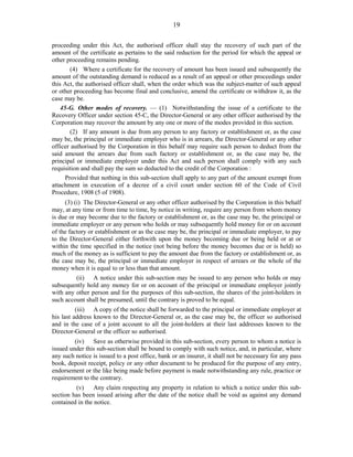 19
proceeding under this Act, the authorised officer shall stay the recovery of such part of the
amount of the certificate as pertains to the said reduction for the period for which the appeal or
other proceeding remains pending.
(4) Where a certificate for the recovery of amount has been issued and subsequently the
amount of the outstanding demand is reduced as a result of an appeal or other proceedings under
this Act, the authorised officer shall, when the order which was the subject-matter of such appeal
or other proceeding has become final and conclusive, amend the certificate or withdraw it, as the
case may be.
45-G. Other modes of recovery. — (1) Notwithstanding the issue of a certificate to the
Recovery Officer under section 45-C, the Director-General or any other officer authorised by the
Corporation may recover the amount by any one or more of the modes provided in this section.
(2) If any amount is due from any person to any factory or establishment or, as the case
may be, the principal or immediate employer who is in arrears, the Director-General or any other
officer authorised by the Corporation in this behalf may require such person to deduct from the
said amount the arrears due from such factory or establishment or, as the case may be, the
principal or immediate employer under this Act and such person shall comply with any such
requisition and shall pay the sum so deducted to the credit of the Corporation :
Provided that nothing in this sub-section shall apply to any part of the amount exempt from
attachment in execution of a decree of a civil court under section 60 of the Code of Civil
Procedure, 1908 (5 of 1908).
(3) (i) The Director-General or any other officer authorised by the Corporation in this behalf
may, at any time or from time to time, by notice in writing, require any person from whom money
is due or may become due to the factory or establishment or, as the case may be, the principal or
immediate employer or any person who holds or may subsequently hold money for or on account
of the factory or establishment or as the case may be, the principal or immediate employer, to pay
to the Director-General either forthwith upon the money becoming due or being held or at or
within the time specified in the notice (not being before the money becomes due or is held) so
much of the money as is sufficient to pay the amount due from the factory or establishment or, as
the case may be, the principal or immediate employer in respect of arrears or the whole of the
money when it is equal to or less than that amount.
(ii) A notice under this sub-section may be issued to any person who holds or may
subsequently hold any money for or on account of the principal or immediate employer jointly
with any other person and for the purposes of this sub-section, the shares of the joint-holders in
such account shall be presumed, until the contrary is proved to be equal.
(iii) A copy of the notice shall be forwarded to the principal or immediate employer at
his last address known to the Director-General or, as the case may be, the officer so authorised
and in the case of a joint account to all the joint-holders at their last addresses known to the
Director-General or the officer so authorised.
(iv) Save as otherwise provided in this sub-section, every person to whom a notice is
issued under this sub-section shall be bound to comply with such notice, and, in particular, where
any such notice is issued to a post office, bank or an insurer, it shall not be necessary for any pass
book, deposit receipt, policy or any other document to be produced for the purpose of any entry,
endorsement or the like being made before payment is made notwithstanding any rule, practice or
requirement to the contrary.
(v) Any claim respecting any property in relation to which a notice under this sub-
section has been issued arising after the date of the notice shall be void as against any demand
contained in the notice.
 
