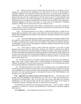 20
(vi) Where a person to whom a notice under this sub-section is sent objects to it by a
statement on oath that the sum demanded or any part thereof is not due to the principal or
immediate employer or that he does not hold any money for or on account of the principal or
immediate employer, then, nothing contained in this sub-section shall be deemed to require such
person to pay any such sum or part thereof, as the case may be, but if it is discovered that such
statement was false in any material particulars, such person shall be personally liable to the
Director-General or the officer so authorised to the extent of his own liability to the principal or
immediate employer on the date of the notice, or to the extent of the principal or immediate
employer’s liability for any sum due under this Act, whichever is less.
(vii) The Director-General or the officer so authorised may, at any time or from time
to time, amend or revoke any notice issued under this sub-section or extend the time for making
any payment in pursuance of such notice.
(viii) The Director-General or the officer so authorised shall grant a receipt for any
amount paid in compliance with a notice issued under this sub-section and the person so paying
shall be fully discharged from his liability to the principal or immediate employer to the extent of
the amount so paid.
(ix) Any person discharging any liability to the principal or immediate employer after
the receipt of a notice under this sub-section shall be personally liable to the Director-General or
the officer so authorised to the extent of his own liability to the principal or immediate employer
so discharged or to the extent of the principal or immediate employer’s liability for any sum due
under this Act, whichever is less.
(x) If the person to whom a notice under this sub-section is sent fails to make
payment in pursuance thereof to the Director- General or the officer so authorised, he shall be
deemed to be a principal or immediate employer in default in respect of the amount specified in
the notice and further proceedings may be taken against him for the realisation of the amount as if
it were an arrear due from him, in the manner provided in sections 45-C to 45-F and the notice
shall have the same effect as an attachment of a debt by the Recovery Officer in exercise of his
powers under section 45-C.
(4) The Director-General or the officer authorised by the Corporation in this behalf may
apply to the court in whose custody there is money belonging to the principal or immediate
employer for payment to him of the entire amount of such money, or if it is more than the amount
due, an amount sufficient to discharge the amount due.
(5) The Director-General or any officer of the Corporation may, if so authorised by the
Central Government by general or special order, recover any arrears of amount due from a factory
or an establishment or, as the case may be, from the principal or immediate employer by distraint
and sale of its or his movable property in the manner laid down in the Third Schedule to the
Income-tax Act, 1961 (43 of 1961).
45-H. Application of certain provisions of the Income-Tax Act. — The provisions of the
Second and Third Schedules to the Income-tax Act, 1961 (43 of 1961) and the Income-tax
(Certificate Proceedings) Rules, 1962, as in force from time to time, shall apply with necessary
modifications as if the said provisions and the rules referred to the arrears of the amount of
contributions, interests or damages under this Act instead of to the income-tax :
Provided that any reference in the said provisions and the rules to the “ assessee ” shall be
construed as a reference to a factory or an establishment or the principal or immediate employer
under this Act.
45-I. Definitions. — For the purposes of sections 45-C to 45-H, —
 