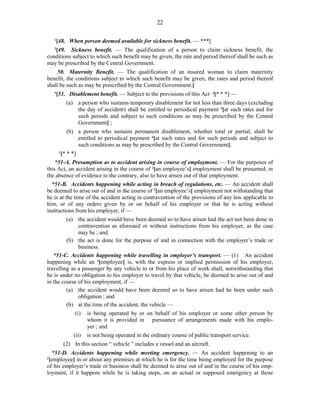 22
1
[48. When person deemed available for sickness benefit. — ***]
2
[49. Sickness benefit. — The qualification of a person to claim sickness benefit, the
conditions subject to which such benefit may be given, the rate and period thereof shall be such as
may be prescribed by the Central Government.
50. Maternity Benefit. — The qualification of an insured woman to claim maternity
benefit, the conditions subject to which such benefit may be given, the rates and period thereof
shall be such as may be prescribed by the Central Government.]
3
[51. Disablement benefit. — Subject to the provisions of this Act 4
[* * *] —
(a) a person who sustains temporary disablement for not less than three days (excluding
the day of accident) shall be entitled to periodical payment 5
[at such rates and for
such periods and subject to such conditions as may be prescribed by the Central
Government] ;
(b) a person who sustains permanent disablement, whether total or partial, shall be
entitled to periodical payment 6
[at such rates and for such periods and subject to
such conditions as may be prescribed by the Central Government].
1
[* * *]
*51-A. Presumption as to accident arising in course of employment. — For the purposes of
this Act, an accident arising in the course of 2
[an employee’s] employment shall be presumed, in
the absence of evidence to the contrary, also to have arisen out of that employment.
*51-B. Accidents happening while acting in breach of regulations, etc. — An accident shall
be deemed to arise out of and in the course of 2
[an employee’s] employment not withstanding that
he is at the time of the accident acting in contravention of the provisions of any law applicable to
him, or of any orders given by or on behalf of his employer or that he is acting without
instructions from his employer, if —
(a) the accident would have been deemed so to have arisen had the act not been done in
contravention as aforesaid or without instructions from his employer, as the case
may be ; and
(b) the act is done for the purpose of and in connection with the employer’s trade or
business.
*51-C. Accidents happening while travelling in employer’s transport. — (1) An accident
happening while an 3
[employee] is, with the express or implied permission of his employer,
travelling as a passenger by any vehicle to or from his place of work shall, notwithstanding that
he is under no obligation to his employer to travel by that vehicle, be deemed to arise out of and
in the course of his employment, if —
(a) the accident would have been deemed so to have arisen had he been under such
obligation ; and
(b) at the time of the accident, the vehicle —
(i) is being operated by or on behalf of his employer or some other person by
whom it is provided in pursuance of arrangements made with his emplo-
yer ; and
(ii) is not being operated in the ordinary course of public transport service.
(2) In this section “ vehicle ” includes a vessel and an aircraft.
*51-D. Accidents happening while meeting emergency. — An accident happening to an
1
[employee] in or about any premises at which he is for the time being employed for the purpose
of his employer’s trade or business shall be deemed to arise out of and in the course of his emp-
loyment, if it happens while he is taking steps, on an actual or supposed emergency at those
 