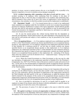 23
premises, to rescue, succour or protect persons who are, or are thought to be or possibly to be,
injured or imperiled, or to avert or minimize serious damage to property.]
2
[51-E. Accidents happening while commuting to the place of work and vice versa. — An
accident occuring to an employee while commuting from his residence to the place of
employment for duty or from the place of employment to his residence after performing duty,
shall be deemed to have arisen out of and in the course of employment if nexus between the
circumstances, time and place in which the accident occured and the employment is established.]
3
[52. Dependants’ benefit. — (1) If an insured person dies as a result of an employment
injury sustained as an employee under this Act (whether or not he was in receipt of any periodical
payment for temporary disablement in respect of the injury) dependants’ benefit shall be payable
1
[at such rates and for such periods and subject to such conditions as may be prescribed by the
Central Government] to his dependants specified in 2
[sub-clause (i), sub-clause (i-a) and] sub-
clause (ii) of clause (6-A) of section 2.
(2) In case the insured person dies without leaving behind him the dependants as
aforesaid, the dependants’ benefit shall be paid to the other dependants of the deceased 3
[at such
rates and for such periods and subject to such conditions as may be prescribed by the Central
Government.]
*52-A. Occupational disease. — (1) If an employee employed in any establishment specified
in Part A of the Third Schedule contracts any disease specified therein as an occupational disease
peculiar to that employment, or if an employee employed in the employment specified in Part B
of that Schedule for a continuous period of not less than six months contracts any disease
specified therein as an occupational disease peculiar to that employment or if an employee
employed in any employment specified in Part C of that Schedule for such continuous period as
the Corporation may specify in respect of each such employment, contracts any disease specified
therein as an occupational disease peculiar to that employment, the contracting of the disease
shall, unless the contrary is proved, be deemed to be an “ employment injury ” arising out of and
in the course of employment.
(2) (i) Where the Central Government or a State Government, as the case may be, adds
any description of employment to the employment specified in Schedule III to the Workmen’s
Compensation Act, 1923* (8 of 1923) by virtue of the powers vested in it under sub-section (3) of
Sec. 3 of the said Act, the said description of employment and the occupational diseases specified
under that sub-section as peculiar to that description of employment shall be deemed to form part
of the Third Schedule.
(ii) Without prejudice to the provisions of clause (i), the Corporation after giving, by
notification in the Official Gazette, not less than three months’ notice of its intention so to do,
may, by a like notification, add any description of employment to the employments specified in
the Third Schedule and shall specify in the case of employments so added the diseases which
shall be deemed for the purposes of this section to be occupational diseases peculiar to those
employments respectively and thereupon the provisions of this Act shall apply, as if such diseases
had been declared by this Act to be occupational diseases peculiar to those employments.
(3) Save as provided by sub-sections (1) and (2), no benefit shall be payable to an
employee in respect of any disease unless the disease is directly attributable to a specific injury by
accident arising out of and in the course of his employment.
(4) The provisions of section 51-A shall not apply to the cases to which this section
apply.]
1
[53. Bar against receiving or recovery of compensation or damages under any other law.
— An insured person or his dependants shall not be entitled to receive or recover, whether from
the employer of the insured person or from any other person, any compensation or damages under
 
