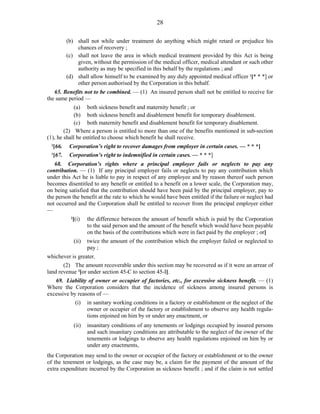 28
(b) shall not while under treatment do anything which might retard or prejudice his
chances of recovery ;
(c) shall not leave the area in which medical treatment provided by this Act is being
given, without the permission of the medical officer, medical attendant or such other
authority as may be specified in this behalf by the regulations ; and
(d) shall allow himself to be examined by any duly appointed medical officer 1
[* * *] or
other person authorised by the Corporation in this behalf.
65. Benefits not to be combined. — (1) An insured person shall not be entitled to receive for
the same period —
(a) both sickness benefit and maternity benefit ; or
(b) both sickness benefit and disablement benefit for temporary disablement.
(c) both maternity benefit and disablement benefit for temporary disablement.
(2) Where a person is entitled to more than one of the benefits mentioned in sub-section
(1), he shall be entitled to choose which benefit he shall receive.
2
[66. Corporation’s right to recover damages from employer in certain cases. — * * *]
1
[67. Corporation’s right to indemnified in certain cases. — * * *]
68. Corporation’s rights where a principal employer fails or neglects to pay any
contribution. — (1) If any principal employer fails or neglects to pay any contribution which
under this Act he is liable to pay in respect of any employee and by reason thereof such person
becomes disentitled to any benefit or entitled to a benefit on a lower scale, the Corporation may,
on being satisfied that the contribution should have been paid by the principal employer, pay to
the person the benefit at the rate to which he would have been entitled if the failure or neglect had
not occurred and the Corporation shall be entitled to recover from the principal employer either
—
2
[(i) the difference between the amount of benefit which is paid by the Corporation
to the said person and the amount of the benefit which would have been payable
on the basis of the contributions which were in fact paid by the employer ; or]
(ii) twice the amount of the contribution which the employer failed or neglected to
pay ;
whichever is greater.
(2) The amount recoverable under this section may be recovered as if it were an arrear of
land revenue 3
[or under section 45-C to section 45-I].
69. Liability of owner or occupier of factories, etc., for excessive sickness benefit. — (1)
Where the Corporation considers that the incidence of sickness among insured persons is
excessive by reasons of —
(i) in sanitary working conditions in a factory or establishment or the neglect of the
owner or occupier of the factory or establishment to observe any health regula-
tions enjoined on him by or under any enactment, or
(ii) insanitary conditions of any tenements or lodgings occupied by insured persons
and such insanitary conditions are attributable to the neglect of the owner of the
tenements or lodgings to observe any health regulations enjoined on him by or
under any enactments,
the Corporation may send to the owner or occupier of the factory or establishment or to the owner
of the tenement or lodgings, as the case may be, a claim for the payment of the amount of the
extra expenditure incurred by the Corporation as sickness benefit ; and if the claim is not settled
 